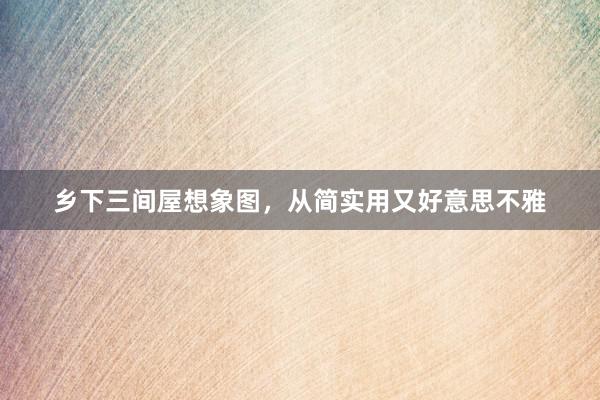 乡下三间屋想象图,从简实用又好意思不雅