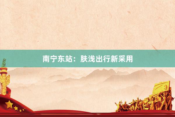 南宁东站：肤浅出行新采用