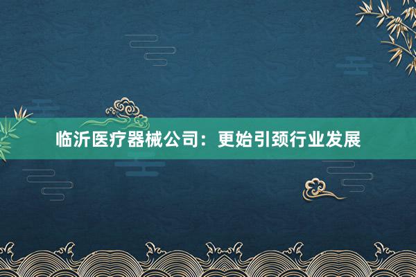 临沂医疗器械公司：更始引颈行业发展